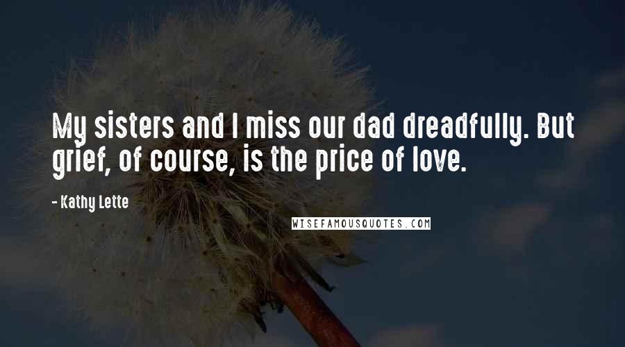 Kathy Lette Quotes: My sisters and I miss our dad dreadfully. But grief, of course, is the price of love.