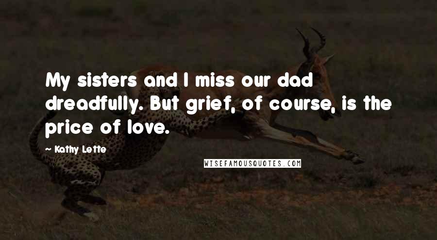 Kathy Lette Quotes: My sisters and I miss our dad dreadfully. But grief, of course, is the price of love.