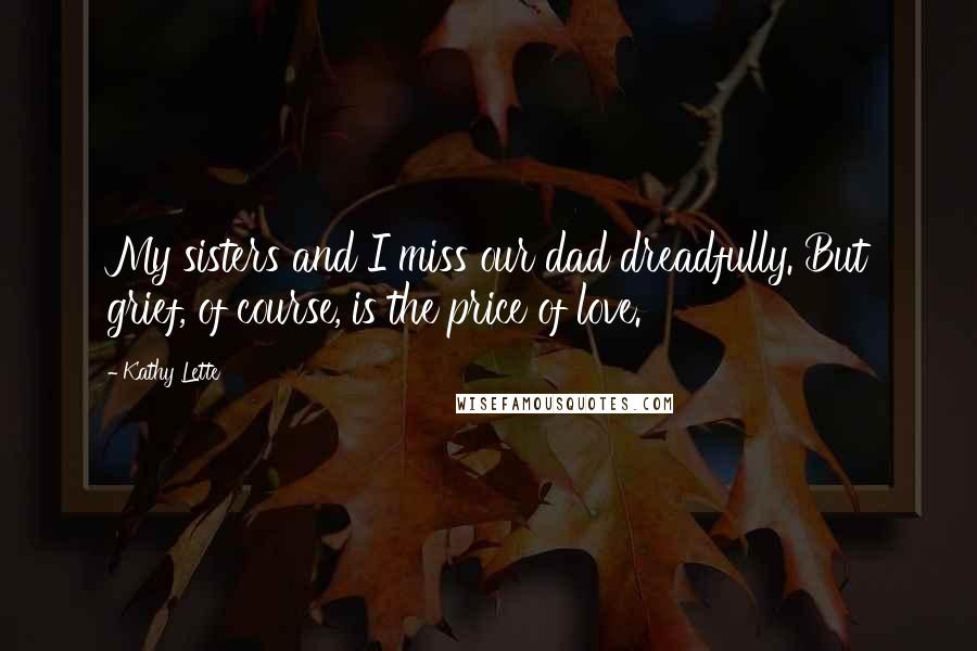 Kathy Lette Quotes: My sisters and I miss our dad dreadfully. But grief, of course, is the price of love.