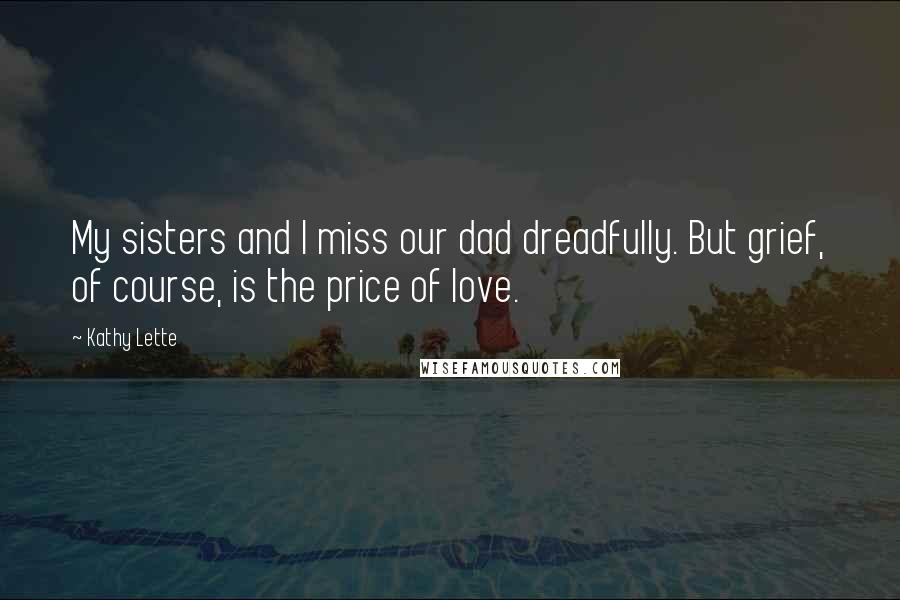 Kathy Lette Quotes: My sisters and I miss our dad dreadfully. But grief, of course, is the price of love.