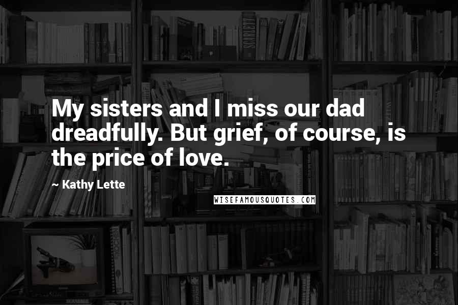 Kathy Lette Quotes: My sisters and I miss our dad dreadfully. But grief, of course, is the price of love.