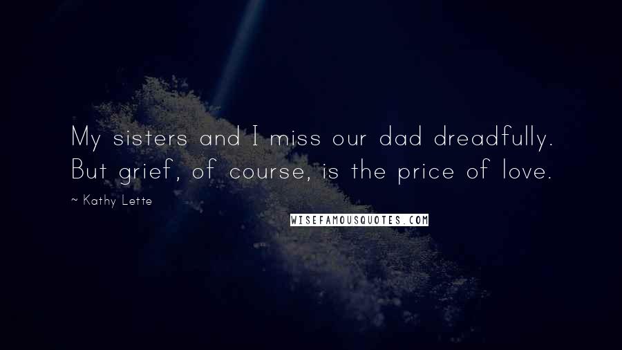 Kathy Lette Quotes: My sisters and I miss our dad dreadfully. But grief, of course, is the price of love.