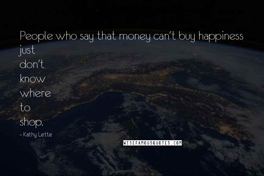 Kathy Lette Quotes: People who say that money can't buy happiness just don't know where to shop.