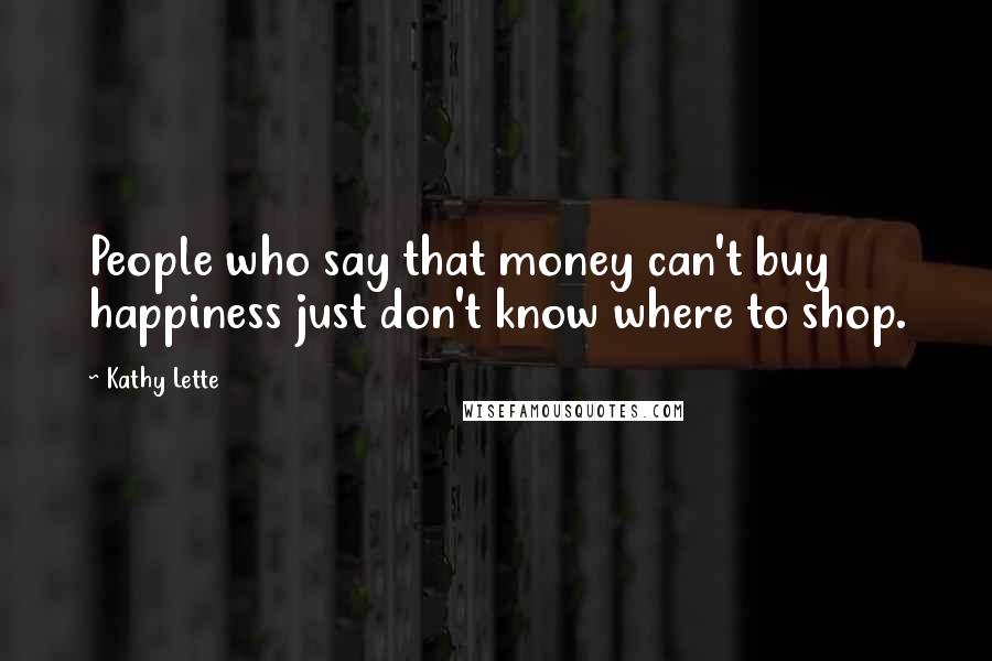 Kathy Lette Quotes: People who say that money can't buy happiness just don't know where to shop.