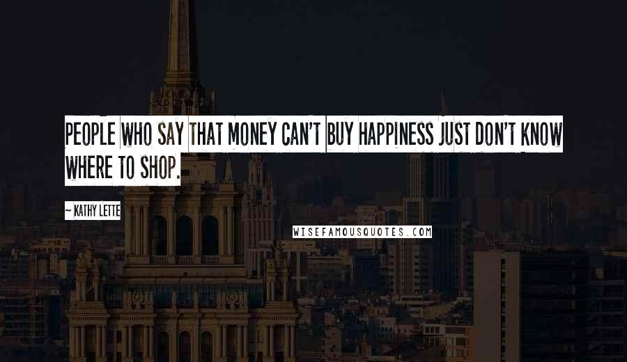 Kathy Lette Quotes: People who say that money can't buy happiness just don't know where to shop.