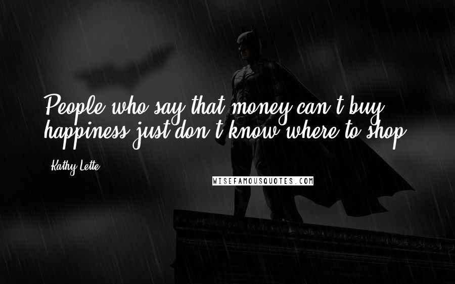 Kathy Lette Quotes: People who say that money can't buy happiness just don't know where to shop.