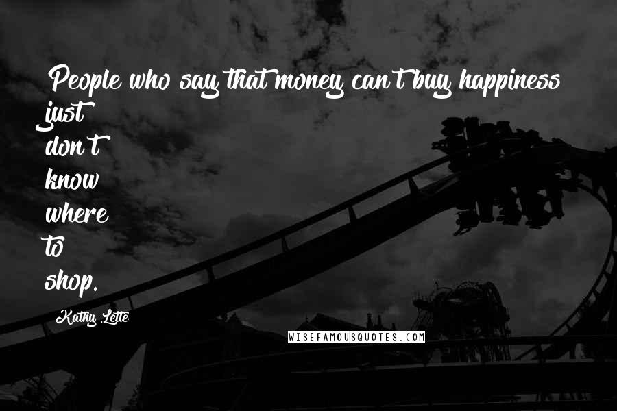 Kathy Lette Quotes: People who say that money can't buy happiness just don't know where to shop.