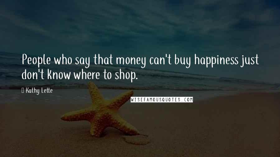 Kathy Lette Quotes: People who say that money can't buy happiness just don't know where to shop.
