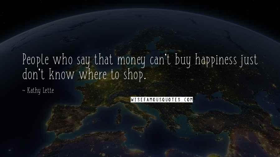 Kathy Lette Quotes: People who say that money can't buy happiness just don't know where to shop.