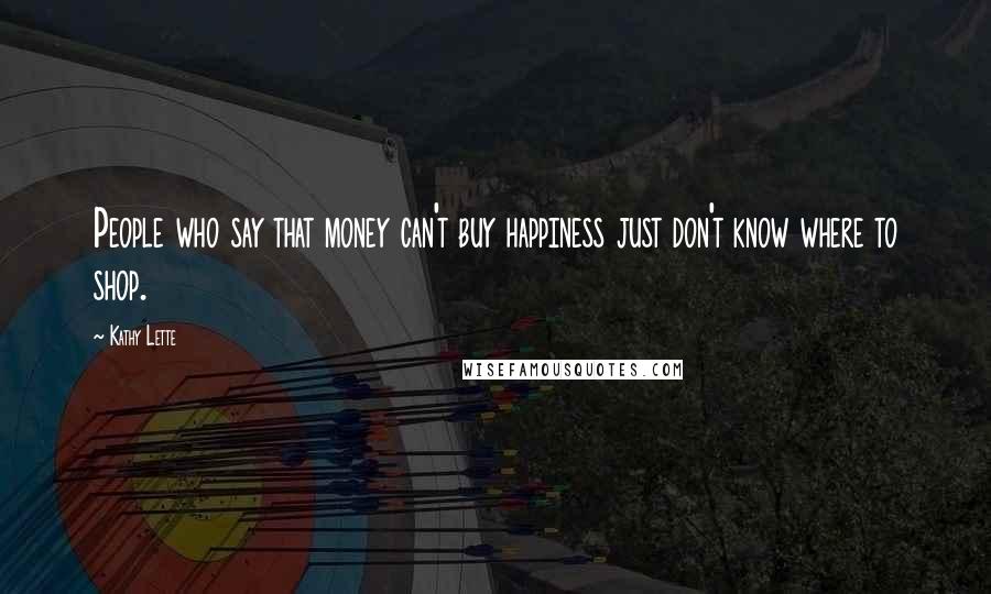 Kathy Lette Quotes: People who say that money can't buy happiness just don't know where to shop.