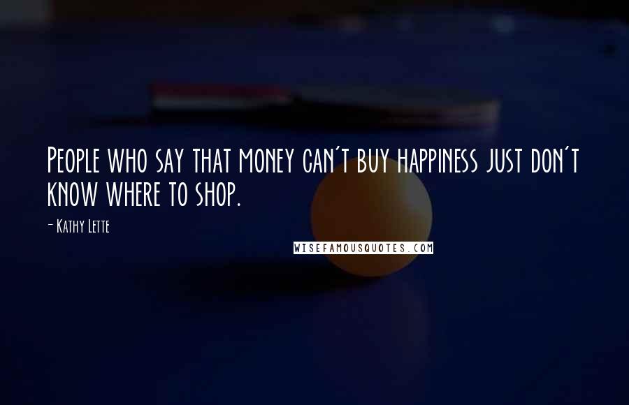 Kathy Lette Quotes: People who say that money can't buy happiness just don't know where to shop.