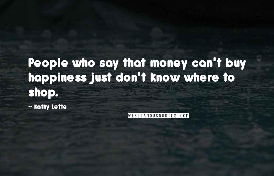 Kathy Lette Quotes: People who say that money can't buy happiness just don't know where to shop.