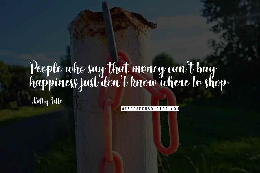 Kathy Lette Quotes: People who say that money can't buy happiness just don't know where to shop.