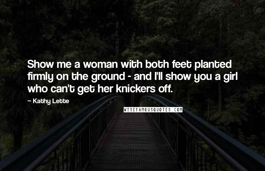 Kathy Lette Quotes: Show me a woman with both feet planted firmly on the ground - and I'll show you a girl who can't get her knickers off.