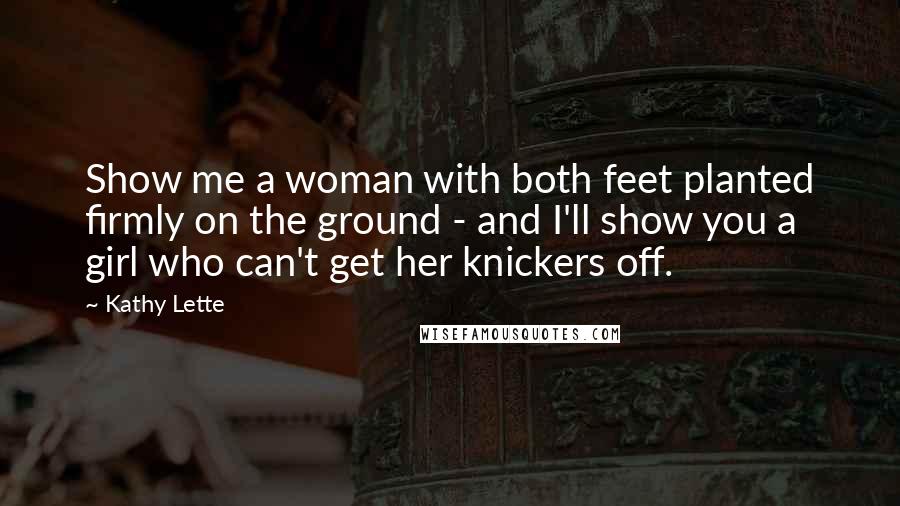 Kathy Lette Quotes: Show me a woman with both feet planted firmly on the ground - and I'll show you a girl who can't get her knickers off.