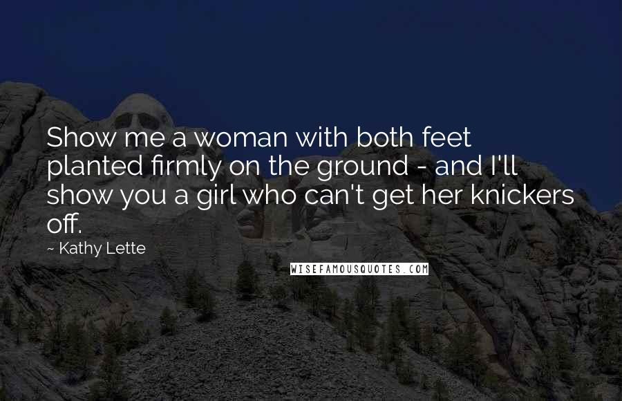 Kathy Lette Quotes: Show me a woman with both feet planted firmly on the ground - and I'll show you a girl who can't get her knickers off.