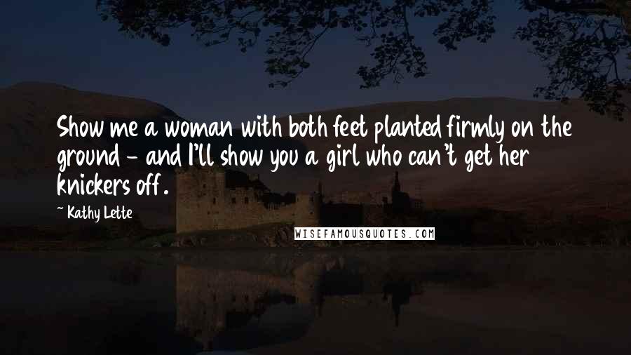 Kathy Lette Quotes: Show me a woman with both feet planted firmly on the ground - and I'll show you a girl who can't get her knickers off.