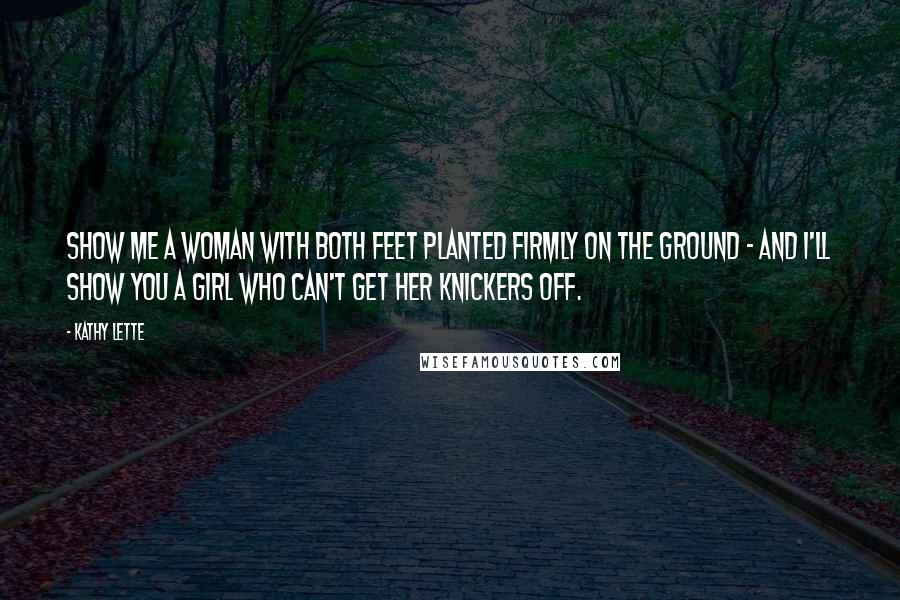 Kathy Lette Quotes: Show me a woman with both feet planted firmly on the ground - and I'll show you a girl who can't get her knickers off.