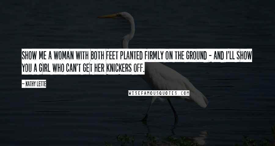 Kathy Lette Quotes: Show me a woman with both feet planted firmly on the ground - and I'll show you a girl who can't get her knickers off.