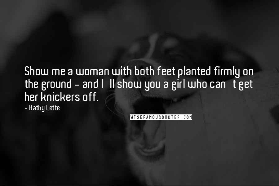 Kathy Lette Quotes: Show me a woman with both feet planted firmly on the ground - and I'll show you a girl who can't get her knickers off.