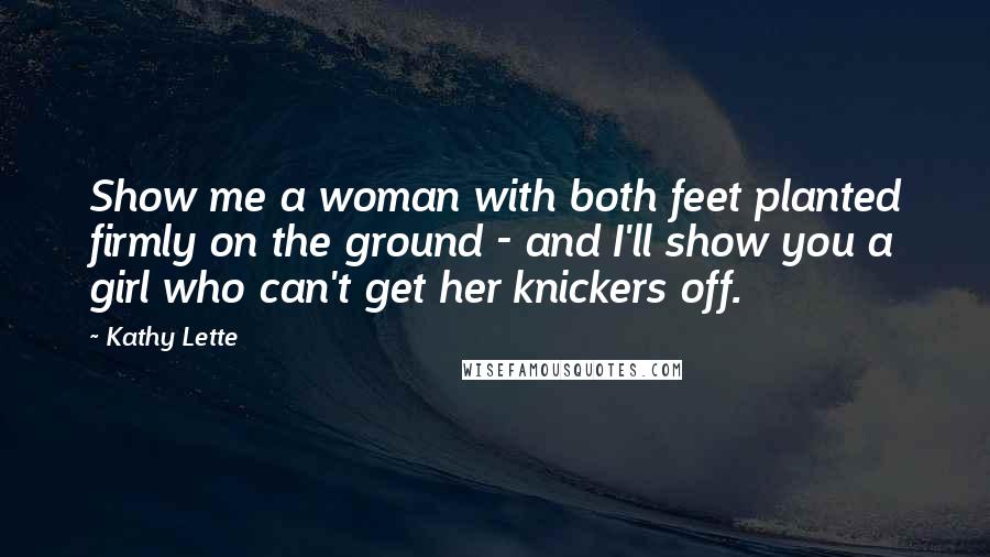 Kathy Lette Quotes: Show me a woman with both feet planted firmly on the ground - and I'll show you a girl who can't get her knickers off.
