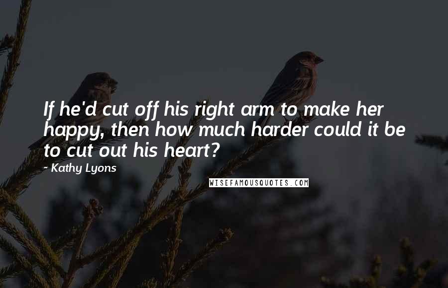 Kathy Lyons Quotes: If he'd cut off his right arm to make her happy, then how much harder could it be to cut out his heart?