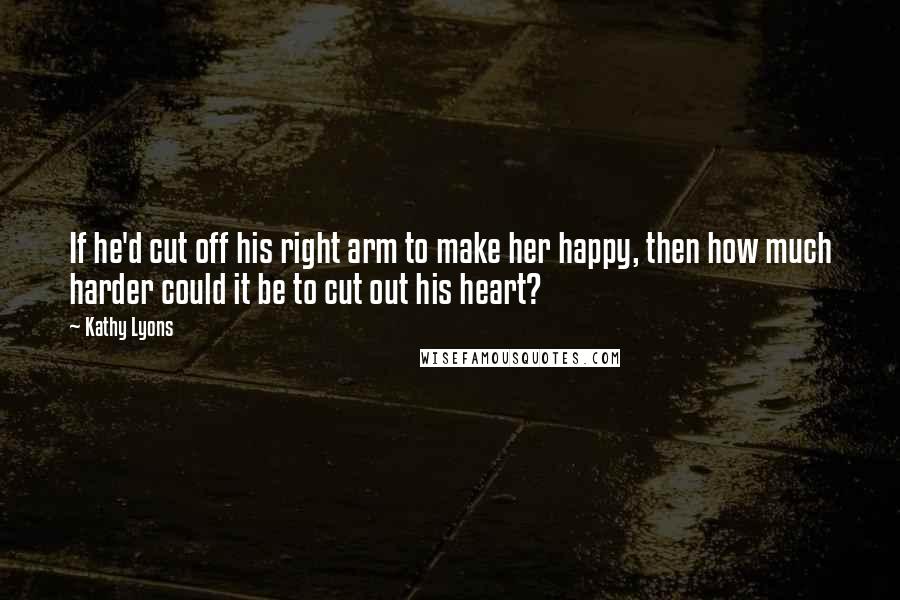 Kathy Lyons Quotes: If he'd cut off his right arm to make her happy, then how much harder could it be to cut out his heart?