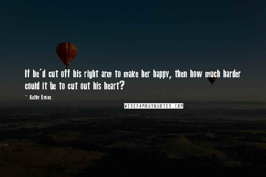 Kathy Lyons Quotes: If he'd cut off his right arm to make her happy, then how much harder could it be to cut out his heart?