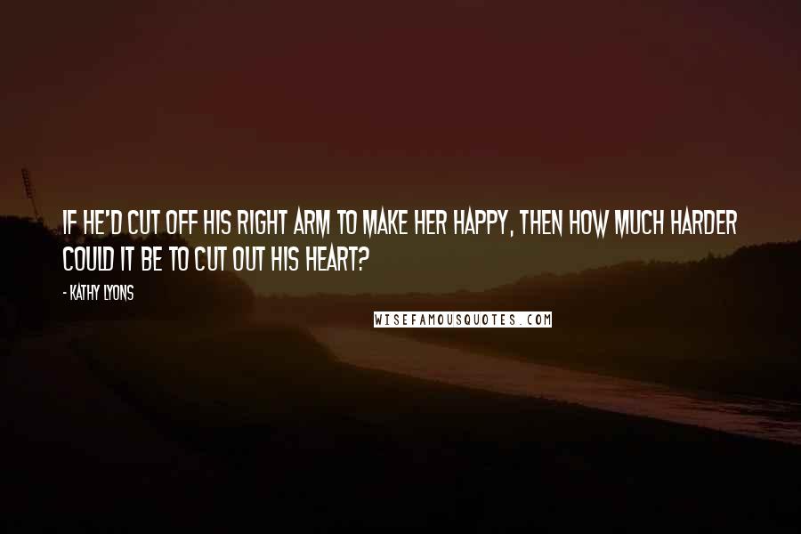 Kathy Lyons Quotes: If he'd cut off his right arm to make her happy, then how much harder could it be to cut out his heart?