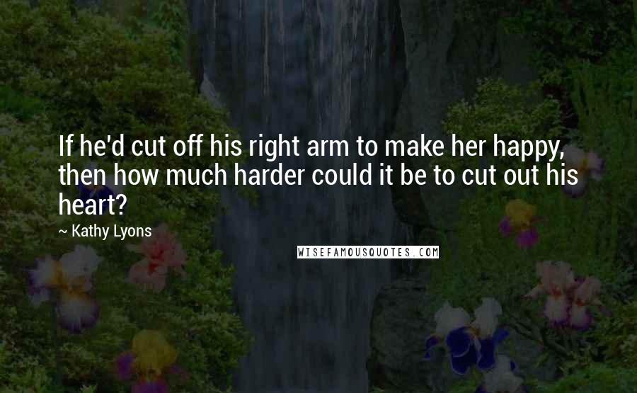 Kathy Lyons Quotes: If he'd cut off his right arm to make her happy, then how much harder could it be to cut out his heart?