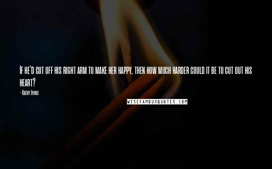 Kathy Lyons Quotes: If he'd cut off his right arm to make her happy, then how much harder could it be to cut out his heart?