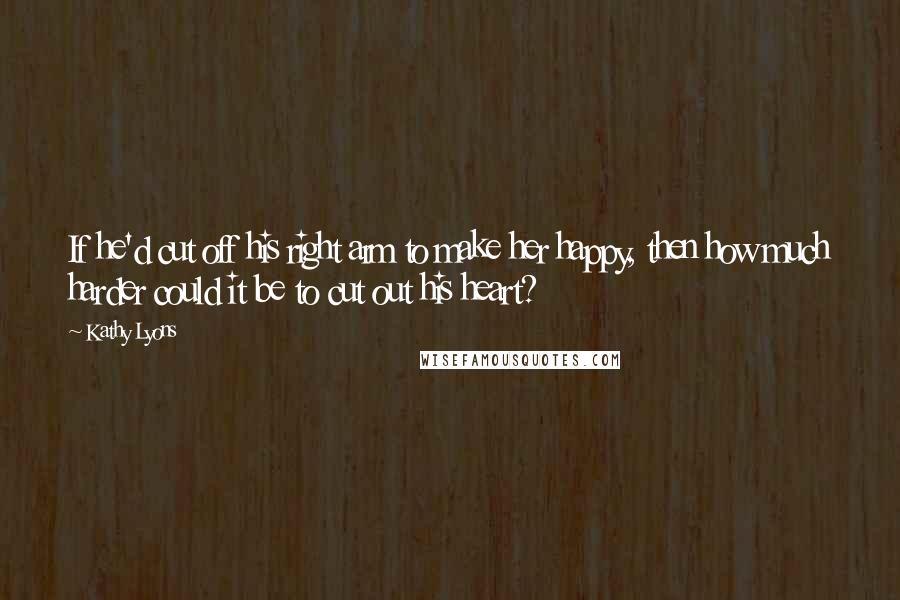 Kathy Lyons Quotes: If he'd cut off his right arm to make her happy, then how much harder could it be to cut out his heart?