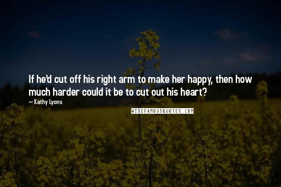 Kathy Lyons Quotes: If he'd cut off his right arm to make her happy, then how much harder could it be to cut out his heart?