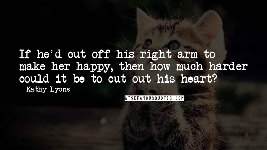 Kathy Lyons Quotes: If he'd cut off his right arm to make her happy, then how much harder could it be to cut out his heart?
