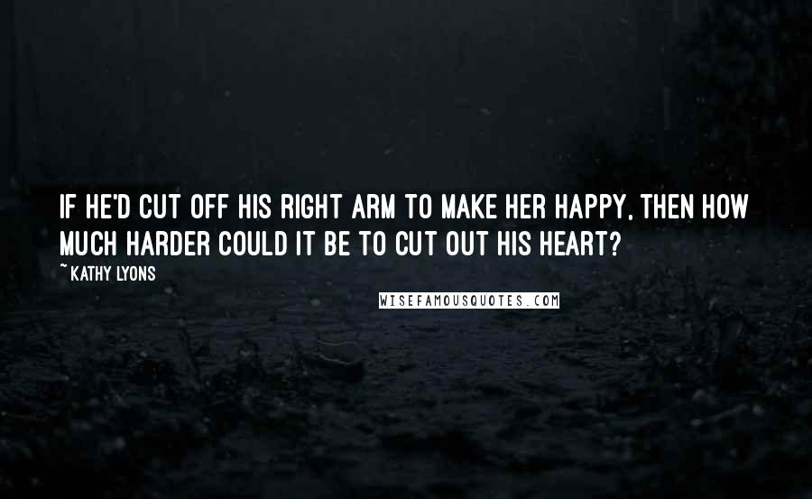 Kathy Lyons Quotes: If he'd cut off his right arm to make her happy, then how much harder could it be to cut out his heart?