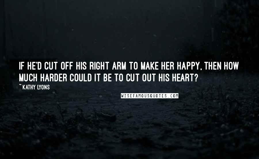 Kathy Lyons Quotes: If he'd cut off his right arm to make her happy, then how much harder could it be to cut out his heart?