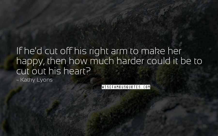 Kathy Lyons Quotes: If he'd cut off his right arm to make her happy, then how much harder could it be to cut out his heart?