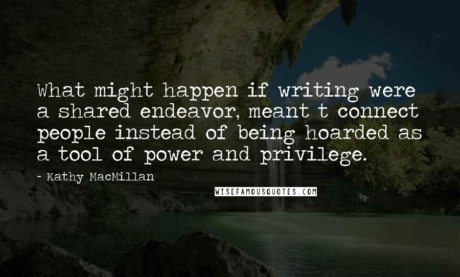 Kathy MacMillan Quotes: What might happen if writing were a shared endeavor, meant t connect people instead of being hoarded as a tool of power and privilege.