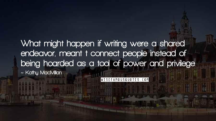 Kathy MacMillan Quotes: What might happen if writing were a shared endeavor, meant t connect people instead of being hoarded as a tool of power and privilege.