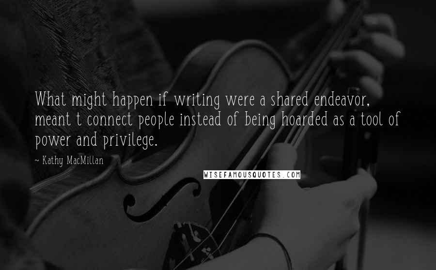 Kathy MacMillan Quotes: What might happen if writing were a shared endeavor, meant t connect people instead of being hoarded as a tool of power and privilege.