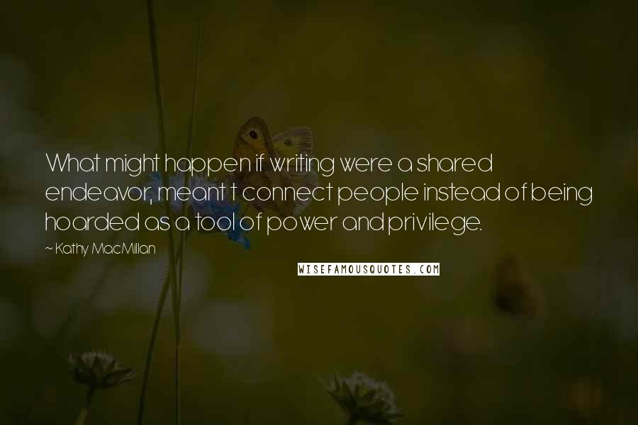 Kathy MacMillan Quotes: What might happen if writing were a shared endeavor, meant t connect people instead of being hoarded as a tool of power and privilege.