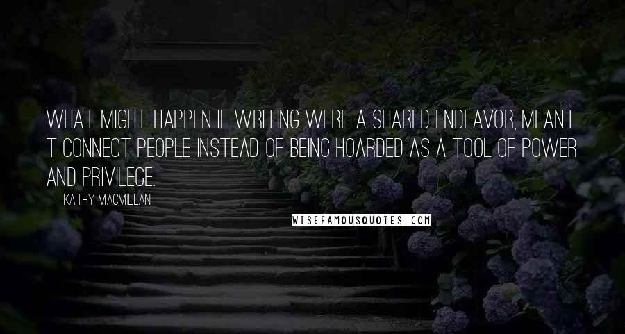 Kathy MacMillan Quotes: What might happen if writing were a shared endeavor, meant t connect people instead of being hoarded as a tool of power and privilege.