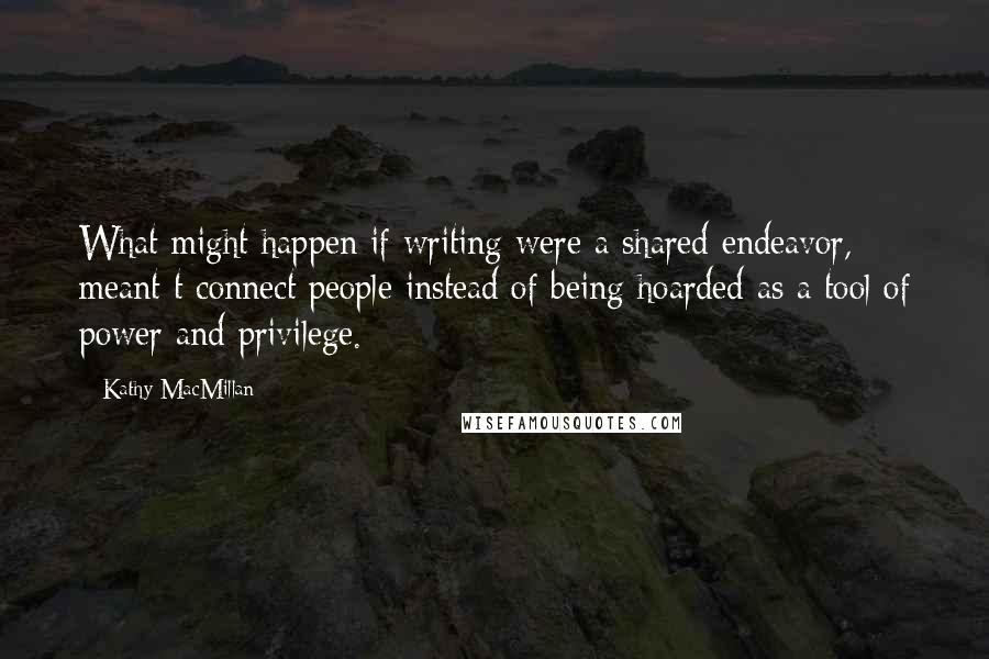Kathy MacMillan Quotes: What might happen if writing were a shared endeavor, meant t connect people instead of being hoarded as a tool of power and privilege.