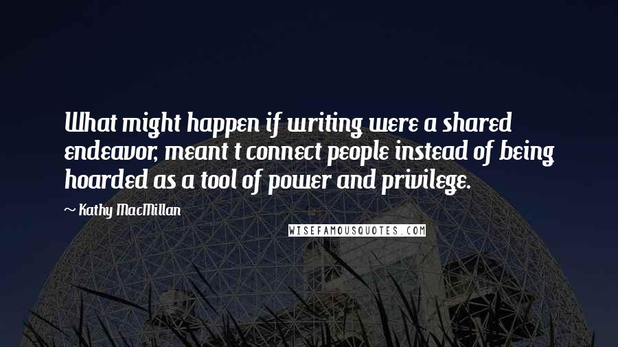 Kathy MacMillan Quotes: What might happen if writing were a shared endeavor, meant t connect people instead of being hoarded as a tool of power and privilege.