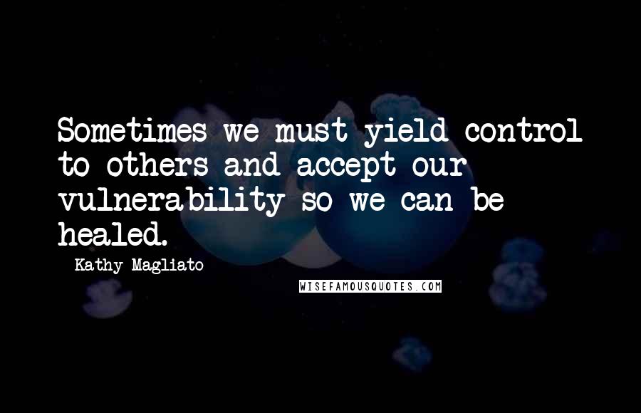 Kathy Magliato Quotes: Sometimes we must yield control to others and accept our vulnerability so we can be healed.