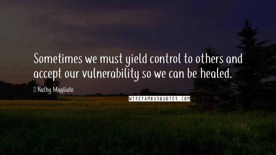 Kathy Magliato Quotes: Sometimes we must yield control to others and accept our vulnerability so we can be healed.