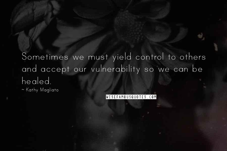 Kathy Magliato Quotes: Sometimes we must yield control to others and accept our vulnerability so we can be healed.