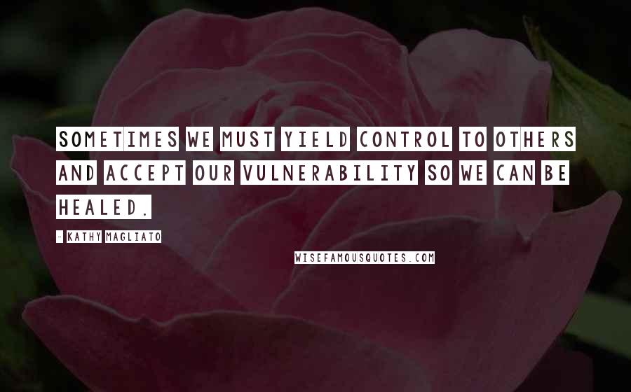 Kathy Magliato Quotes: Sometimes we must yield control to others and accept our vulnerability so we can be healed.