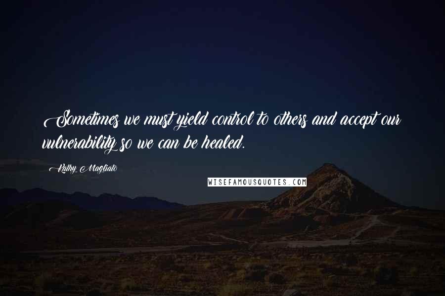 Kathy Magliato Quotes: Sometimes we must yield control to others and accept our vulnerability so we can be healed.