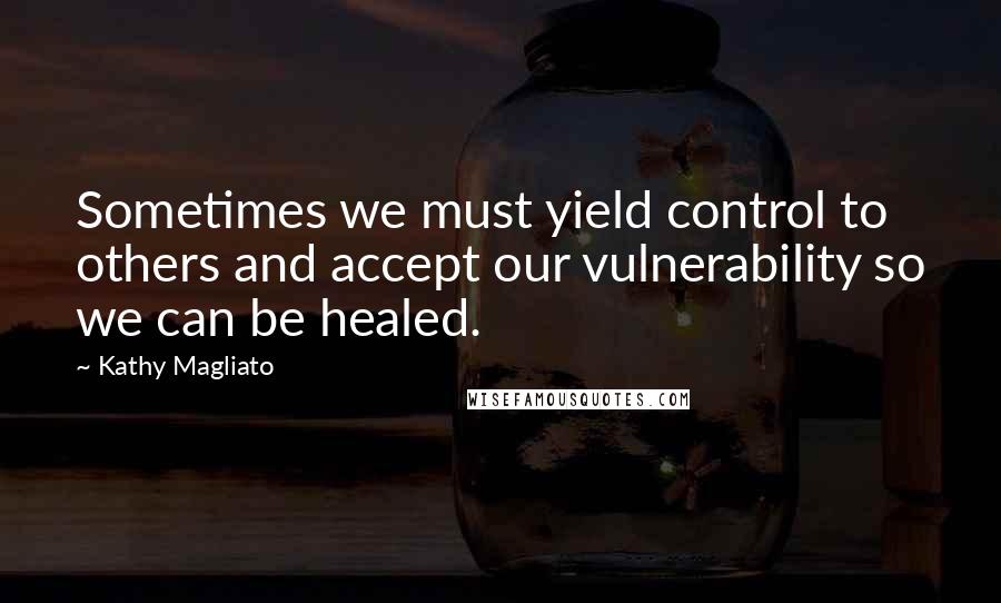 Kathy Magliato Quotes: Sometimes we must yield control to others and accept our vulnerability so we can be healed.